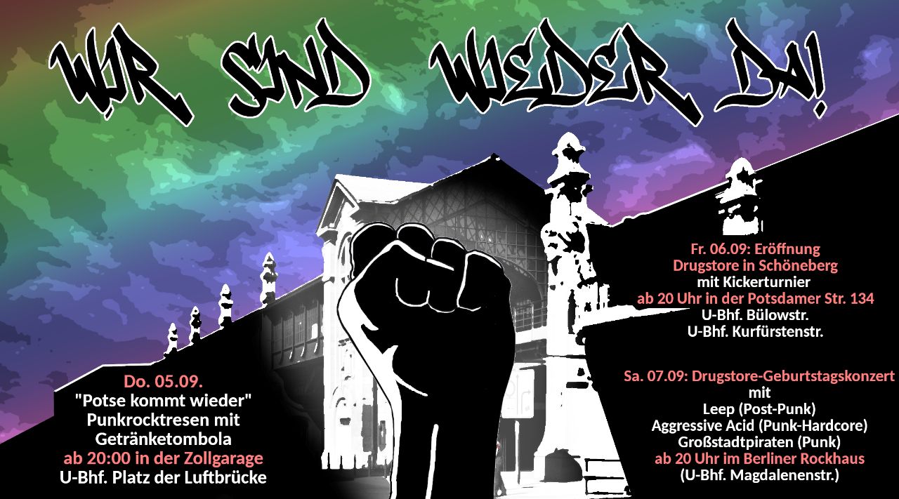 Festival Flyer: U Bahnhof Bülowstr im Hintergrund, davor mittig eine Faust. Darüber hat der Himmel Regenbogenschattierungen in welchen: 'Wir sind wieder da!' steht. Unten stehen die 3 Termine: Unten links:  Do. 05.09.  "Potse kommt wieder" Punkrocktresen mit Getränketombola ab 20Uhr in der Zollgarage U-Bhf. Platz der Luftbrücke  rechts steht: Fr. 06.09: Eröffnung Drugstore in Schöneberg mit Kickertunier ab 20 Ihr in der Potsdamer Str. 234 U-Bhf. Bülowstr. U-Bhf. Kurfürstenstr.  Sam.07.09: Drugstore-Geburtstagskonzert mit  Leep (Post-Punk) Agressive Acid (Punk-Hardcore) Großstadtpiraten (Punk) ab 20Uhr im Berliner Rockhaus (U-Bhf. Magdalenenstr.)